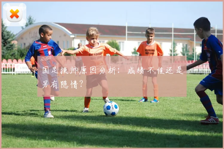 国足换帅原因分析：成绩不佳还是另有隐情？