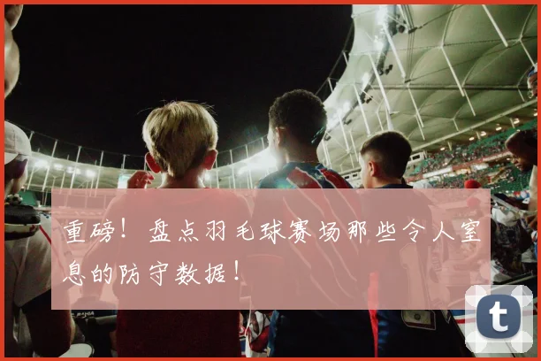 重磅！盘点羽毛球赛场那些令人窒息的防守数据！