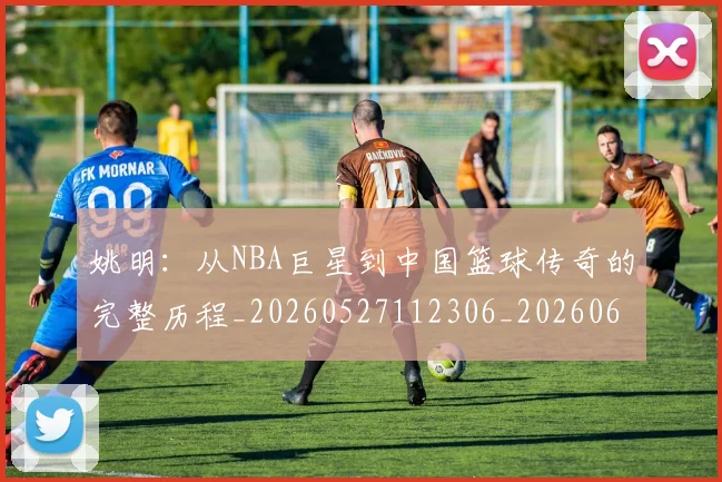 姚明：从NBA巨星到中国篮球传奇的完整历程_20260527112306_20260609133012