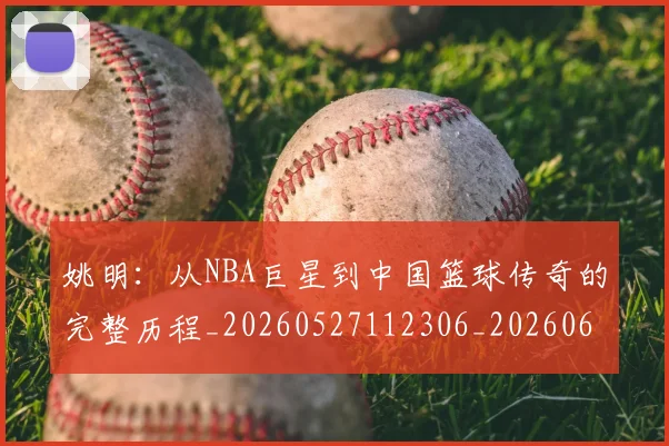 姚明：从NBA巨星到中国篮球传奇的完整历程_20260527112306_20260609133012