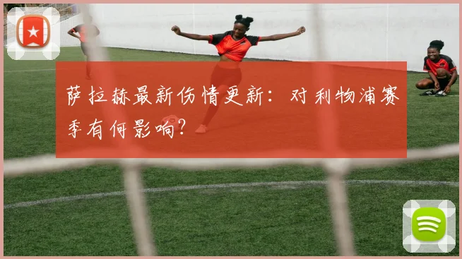 萨拉赫最新伤情更新：对利物浦赛季有何影响？