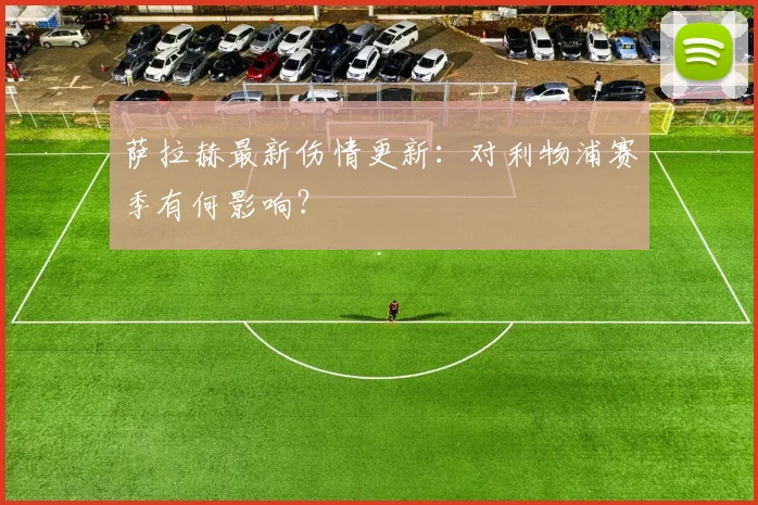 萨拉赫最新伤情更新：对利物浦赛季有何影响？