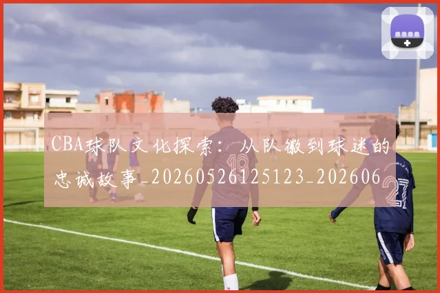 CBA球队文化探索：从队徽到球迷的忠诚故事_20260526125123_20260606165259