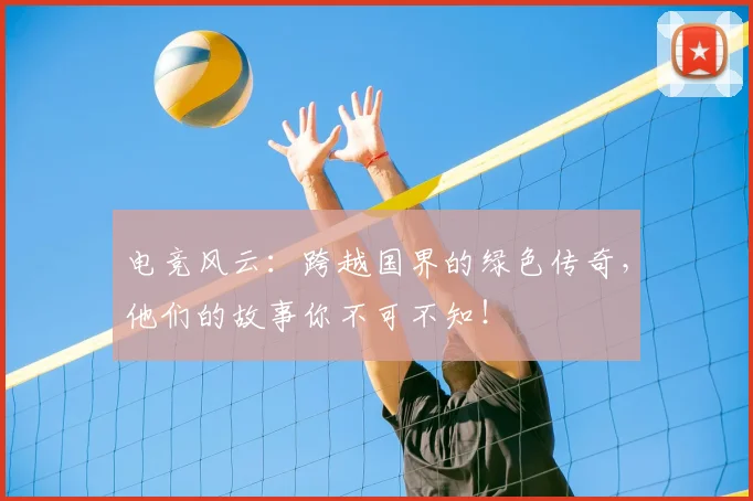 电竞风云：跨越国界的绿色传奇，他们的故事你不可不知！